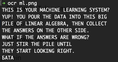 terminal view of script run: ocr ml.png and resulted OCRed text: THIS IS YOUR MACHINE LEARNING SYSTEM?
YUP! YOU POUR THE DATA INTO THIS BIG
PILE OF LINEAR ALGEBRA, THEN COLLECT
THE ANSWERS ON THE OTHER SIDE.
WHAT IF THE ANSWERS ARE WRONG?
JUST STIR THE PILE UNTIL
THEY START LOOKING RIGHT.
БАТА
